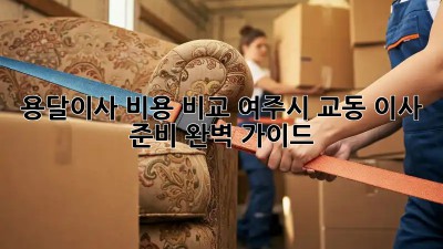 용달이사 비용 비교: 여주시 교동 이사 준비 완벽 가이드